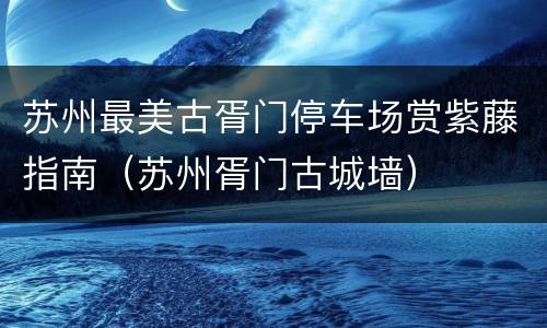苏州最美古胥门停车场赏紫藤指南（苏州胥门古城墙）
