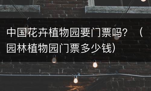 中国花卉植物园要门票吗？（园林植物园门票多少钱）