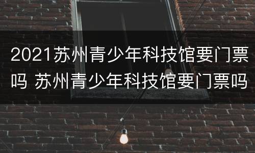 2021苏州青少年科技馆要门票吗 苏州青少年科技馆要门票吗?