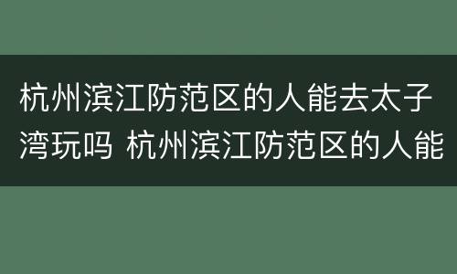 杭州滨江防范区的人能去太子湾玩吗 杭州滨江防范区的人能去太子湾玩吗视频