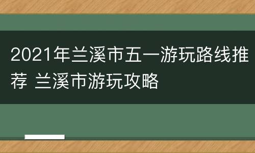 2021年兰溪市五一游玩路线推荐 兰溪市游玩攻略