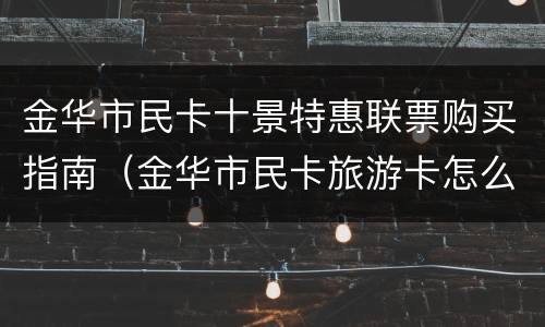 金华市民卡十景特惠联票购买指南（金华市民卡旅游卡怎么用）