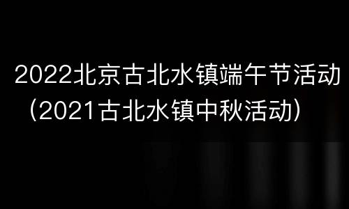 2022北京古北水镇端午节活动（2021古北水镇中秋活动）