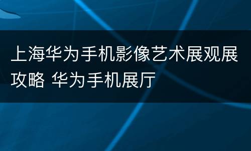 上海华为手机影像艺术展观展攻略 华为手机展厅