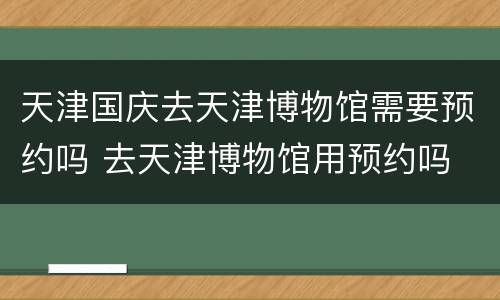 天津国庆去天津博物馆需要预约吗 去天津博物馆用预约吗