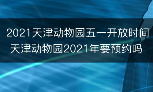 2021天津动物园五一开放时间 天津动物园2021年要预约吗