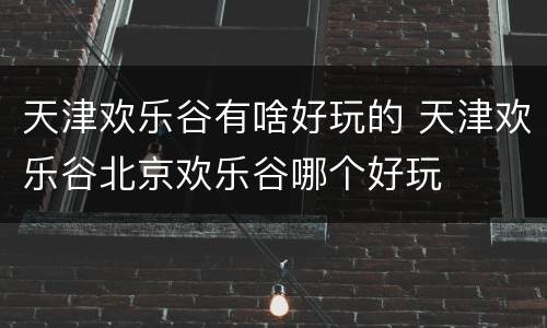 天津欢乐谷有啥好玩的 天津欢乐谷北京欢乐谷哪个好玩