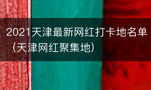 2021天津最新网红打卡地名单（天津网红聚集地）