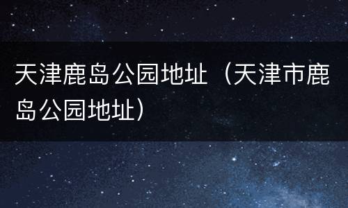 天津鹿岛公园地址（天津市鹿岛公园地址）