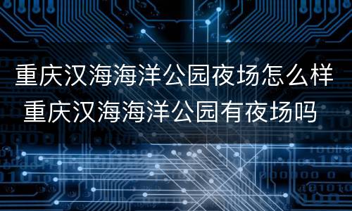 重庆汉海海洋公园夜场怎么样 重庆汉海海洋公园有夜场吗