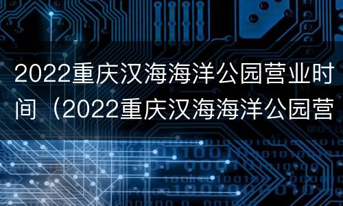 2022重庆汉海海洋公园营业时间（2022重庆汉海海洋公园营业时间及门票）