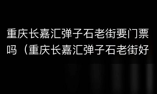 重庆长嘉汇弹子石老街要门票吗（重庆长嘉汇弹子石老街好玩么）