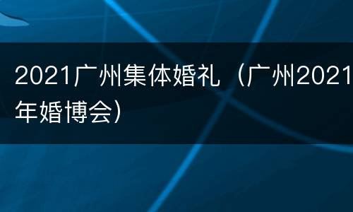 2021广州集体婚礼（广州2021年婚博会）