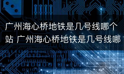 广州海心桥地铁是几号线哪个站 广州海心桥地铁是几号线哪个站下车