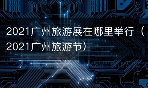 2021广州旅游展在哪里举行（2021广州旅游节）