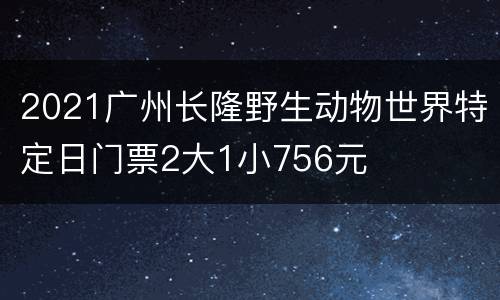 2021广州长隆野生动物世界特定日门票2大1小756元