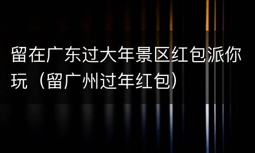 留在广东过大年景区红包派你玩（留广州过年红包）
