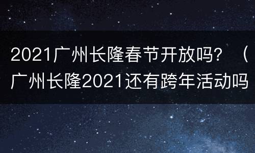 2021广州长隆春节开放吗？（广州长隆2021还有跨年活动吗）