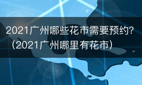 2021广州哪些花市需要预约？（2021广州哪里有花市）