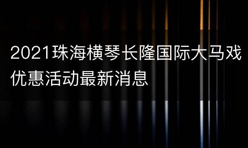 2021珠海横琴长隆国际大马戏优惠活动最新消息