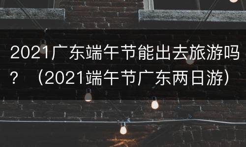 2021广东端午节能出去旅游吗？（2021端午节广东两日游）