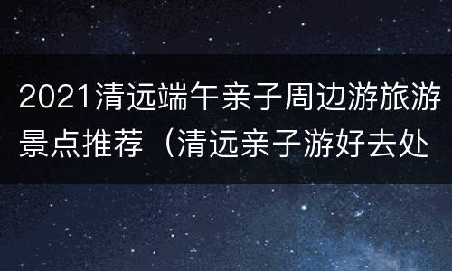 2021清远端午亲子周边游旅游景点推荐（清远亲子游好去处）