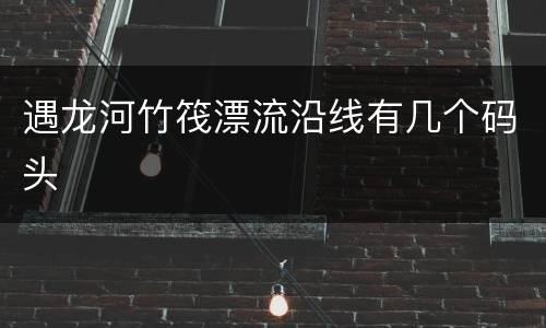 遇龙河竹筏漂流沿线有几个码头