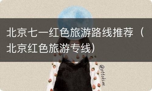 北京七一红色旅游路线推荐（北京红色旅游专线）