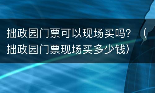 拙政园门票可以现场买吗？（拙政园门票现场买多少钱）
