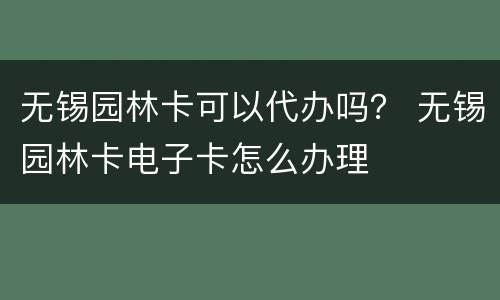 无锡园林卡可以代办吗？ 无锡园林卡电子卡怎么办理