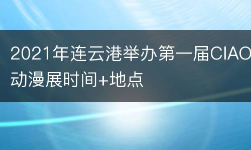 2021年连云港举办第一届CIAO动漫展时间+地点