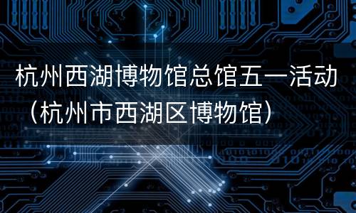杭州西湖博物馆总馆五一活动（杭州市西湖区博物馆）
