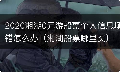 2020湘湖0元游船票个人信息填错怎么办（湘湖船票哪里买）