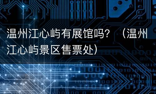 温州江心屿有展馆吗？（温州江心屿景区售票处）