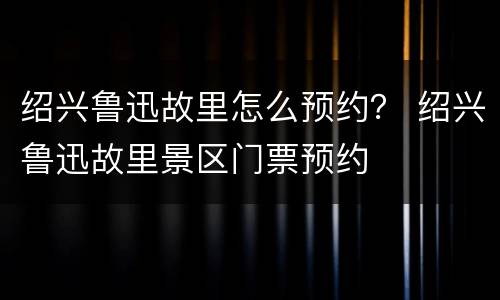 绍兴鲁迅故里怎么预约？ 绍兴鲁迅故里景区门票预约