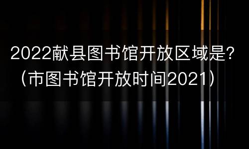 2022献县图书馆开放区域是？（市图书馆开放时间2021）