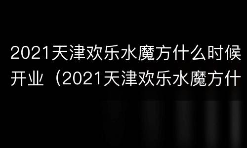 2021天津欢乐水魔方什么时候开业（2021天津欢乐水魔方什么时候开业的）