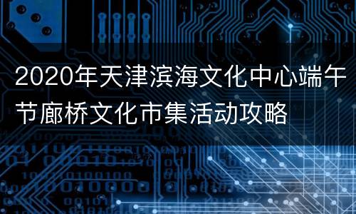 2020年天津滨海文化中心端午节廊桥文化市集活动攻略