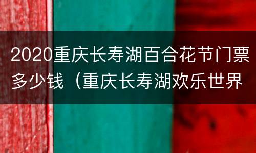 2020重庆长寿湖百合花节门票多少钱（重庆长寿湖欢乐世界门票）
