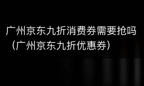 广州京东九折消费券需要抢吗（广州京东九折优惠券）