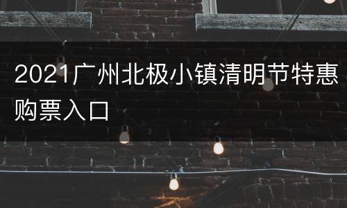 2021广州北极小镇清明节特惠购票入口