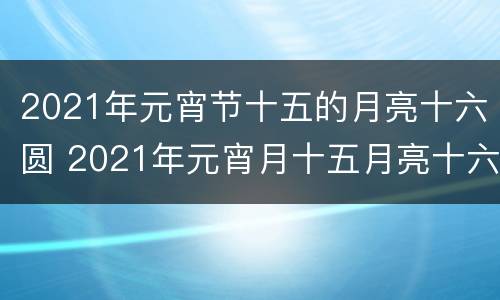 2021年元宵节十五的月亮十六圆 2021年元宵月十五月亮十六圆