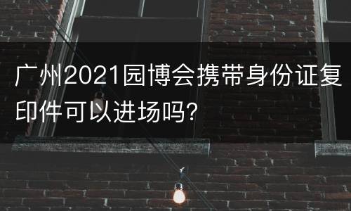 广州2021园博会携带身份证复印件可以进场吗？
