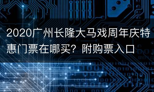 2020广州长隆大马戏周年庆特惠门票在哪买？附购票入口