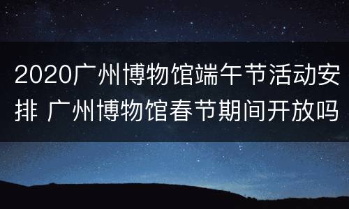 2020广州博物馆端午节活动安排 广州博物馆春节期间开放吗