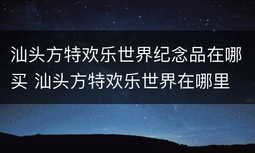 汕头方特欢乐世界纪念品在哪买 汕头方特欢乐世界在哪里