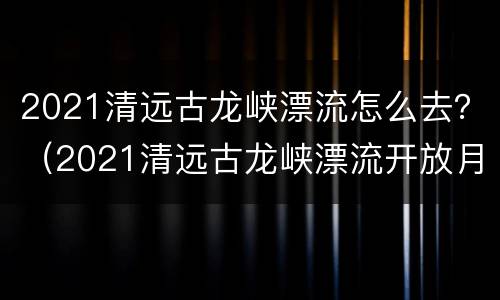 2021清远古龙峡漂流怎么去？（2021清远古龙峡漂流开放月份）