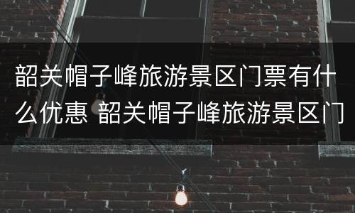 韶关帽子峰旅游景区门票有什么优惠 韶关帽子峰旅游景区门票有什么优惠吗