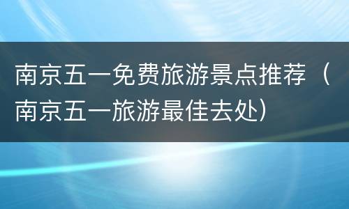南京五一免费旅游景点推荐（南京五一旅游最佳去处）