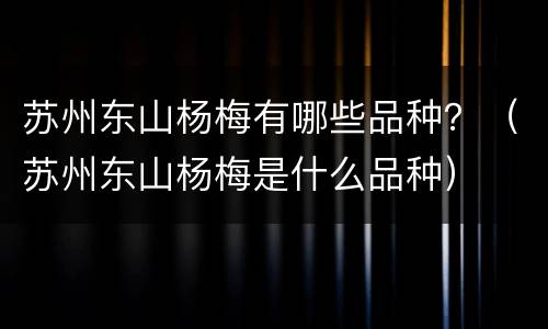 苏州东山杨梅有哪些品种？（苏州东山杨梅是什么品种）